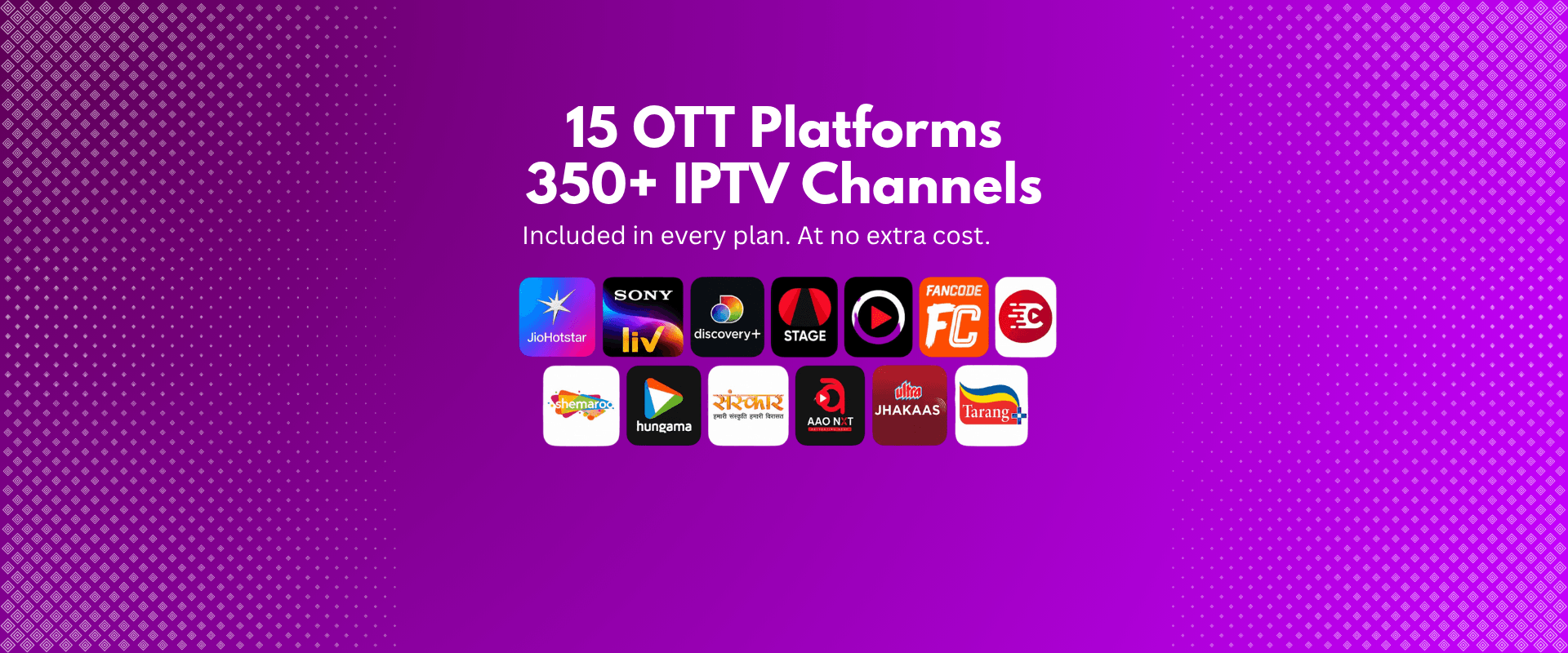 15 OTT platforms and 350+ IPTV channels included in every plan